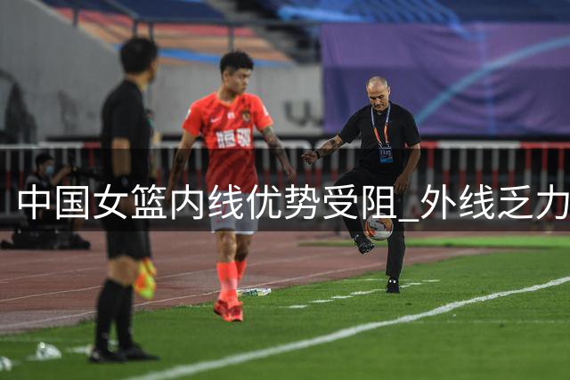 中国女篮内线优势受阻 外线乏力成关键短板